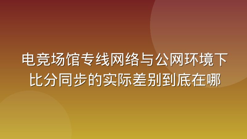 电竞场馆专线网络与公网环境下比分同步的实际差别到底在哪